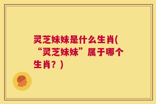 灵芝妹妹是什么生肖(“灵芝妹妹”属于哪个生肖?) 第1张 灵芝妹妹是什么生肖(“灵芝妹妹”属于哪个生肖?) 第1张