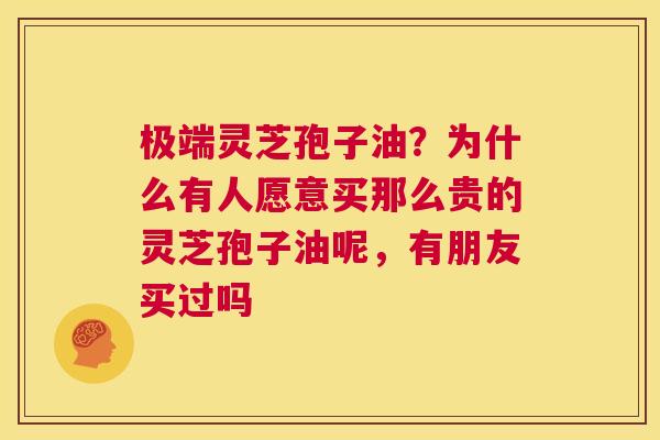 极端灵芝孢子油？为什么有人愿意买那么贵的灵芝孢子油呢，有朋友买过吗  第1张