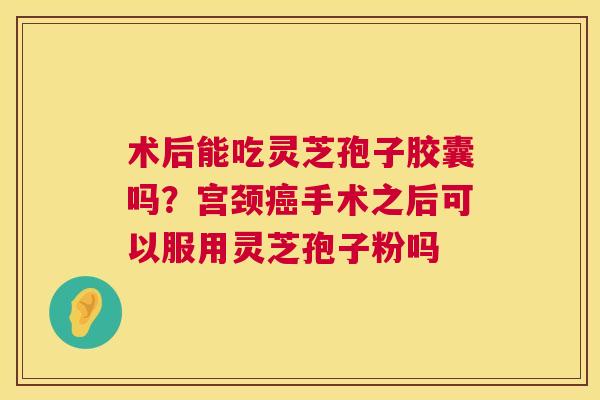 术后能吃灵芝孢子胶囊吗？宫颈癌手术之后可以服用灵芝孢子粉吗  第1张