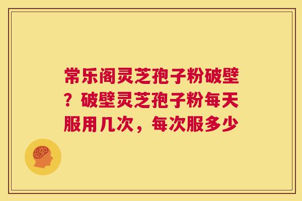 常乐阁灵芝孢子粉破壁？破壁灵芝孢子粉每天服用几次，每次服多少  第1张