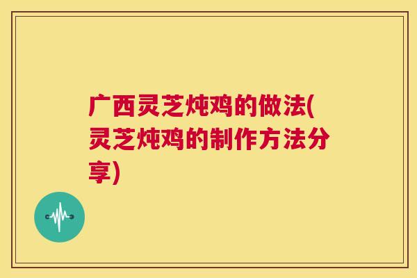 广西灵芝炖鸡的做法(灵芝炖鸡的制作方法分享)  第1张