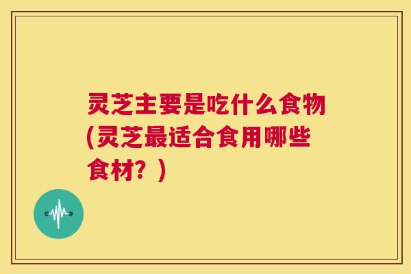 灵芝主要是吃什么食物(灵芝最适合食用哪些食材?) 第1张 灵芝主要是吃什么食物(灵芝最适合食用哪些食材?) 第1张