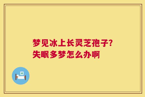 梦见冰上长灵芝孢子？失眠多梦怎么办啊  第1张