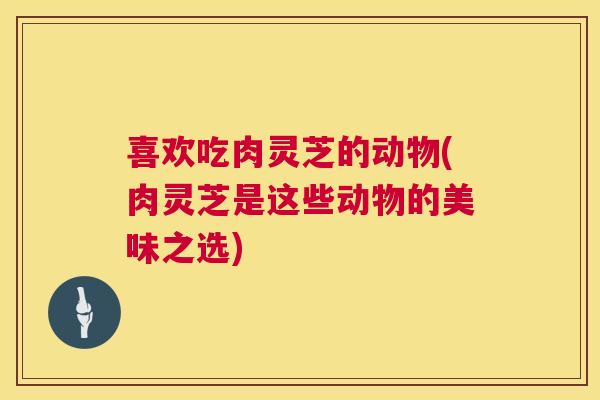 喜欢吃肉灵芝的动物(肉灵芝是这些动物的美味之选) 第1张 喜欢吃肉灵芝的动物(肉灵芝是这些动物的美味之选) 第1张