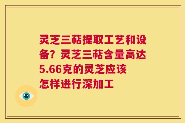 灵芝三萜提取工艺和设备?灵芝三萜含量高达5.66克的灵芝应该怎样进行深加工 第1张 灵芝三萜提取工艺和设备?灵芝三萜含量高达5.66克的灵芝应该怎样进行深加工 第1张