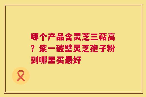哪个产品含灵芝三萜高?紫一破壁灵芝孢子粉到哪里买最好 第1张 哪个产品含灵芝三萜高?紫一破壁灵芝孢子粉到哪里买最好 第1张