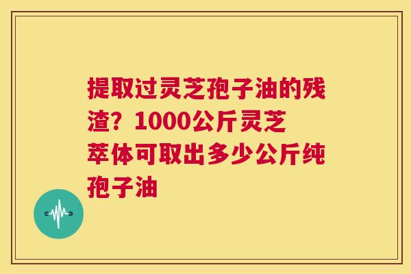 提取过灵芝孢子油的残渣?1000公斤灵芝萃体可取出多少公斤纯孢子油 第1张 提取过灵芝孢子油的残渣?1000公斤灵芝萃体可取出多少公斤纯孢子油 第1张