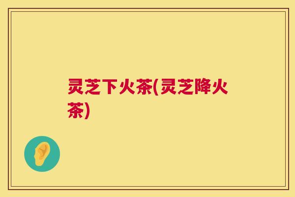 灵芝下火茶(灵芝降火茶) 第1张 灵芝下火茶(灵芝降火茶) 第1张