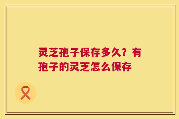 灵芝孢子保存多久?有孢子的灵芝怎么保存 第1张 灵芝孢子保存多久?有孢子的灵芝怎么保存 第1张