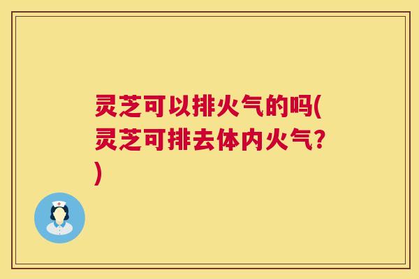 灵芝可以排火气的吗(灵芝可排去体内火气?) 第1张 灵芝可以排火气的吗(灵芝可排去体内火气?) 第1张