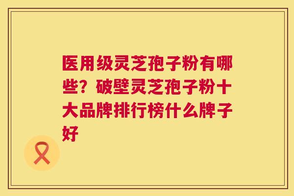 医用级灵芝孢子粉有哪些?破壁灵芝孢子粉十大品牌排行榜什么牌子好 第1张 医用级灵芝孢子粉有哪些?破壁灵芝孢子粉十大品牌排行榜什么牌子好 第1张