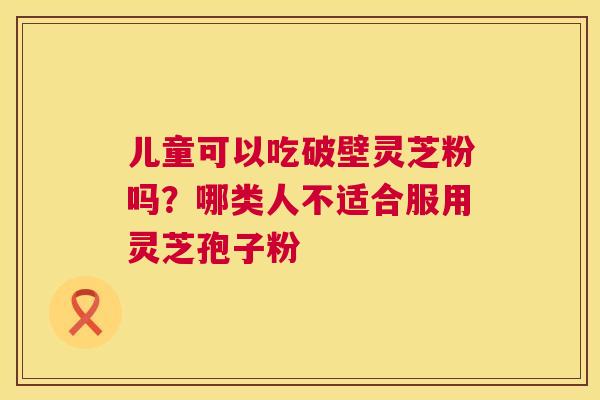 儿童可以吃破壁灵芝粉吗?哪类人不适合服用灵芝孢子粉 第1张 儿童可以吃破壁灵芝粉吗?哪类人不适合服用灵芝孢子粉 第1张