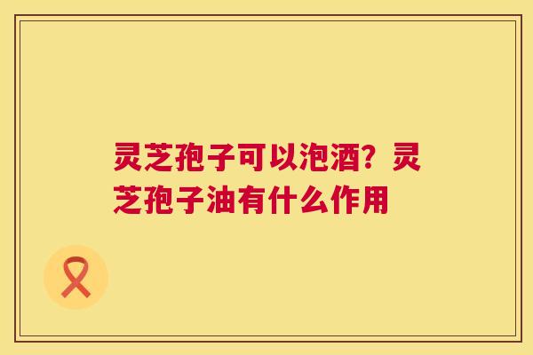 灵芝孢子可以泡酒?灵芝孢子油有什么作用 第1张 灵芝孢子可以泡酒?灵芝孢子油有什么作用 第1张