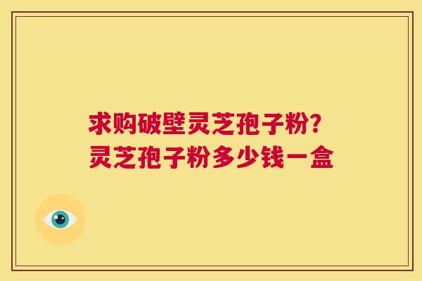 求购破壁灵芝孢子粉?灵芝孢子粉多少钱一盒 第1张 求购破壁灵芝孢子粉?灵芝孢子粉多少钱一盒 第1张