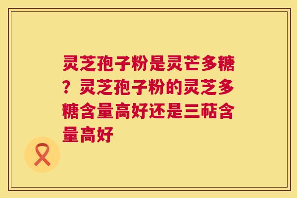灵芝孢子粉是灵芒多糖？灵芝孢子粉的灵芝多糖含量高好还是三萜含量高好  第1张