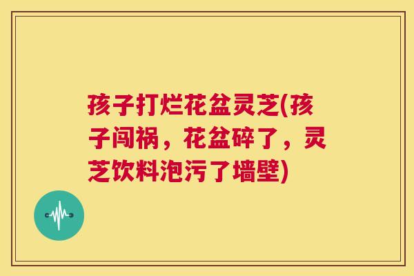 孩子打烂花盆灵芝(孩子闯祸，花盆碎了，灵芝饮料泡污了墙壁)  第1张