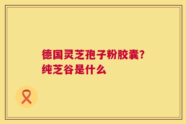 德国灵芝孢子粉胶囊?纯芝谷是什么 第1张 德国灵芝孢子粉胶囊?纯芝谷是什么 第1张