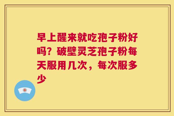 早上醒来就吃孢子粉好吗?破壁灵芝孢子粉每天服用几次,每次服多少 第1张 早上醒来就吃孢子粉好吗?破壁灵芝孢子粉每天服用几次,每次服多少 第1张
