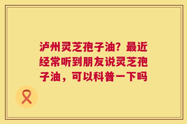 泸州灵芝孢子油？最近经常听到朋友说灵芝孢子油，可以科普一下吗  第1张
