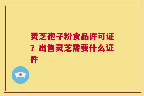 灵芝孢子粉食品许可证?出售灵芝需要什么证件 第1张 灵芝孢子粉食品许可证?出售灵芝需要什么证件 第1张