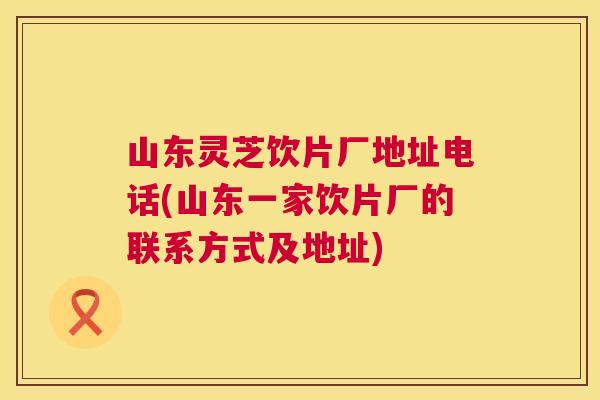 山东灵芝饮片厂地址电话(山东一家饮片厂的联系方式及地址)  第1张
