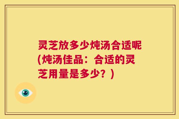 灵芝放多少炖汤合适呢(炖汤佳品：合适的灵芝用量是多少？)  第1张