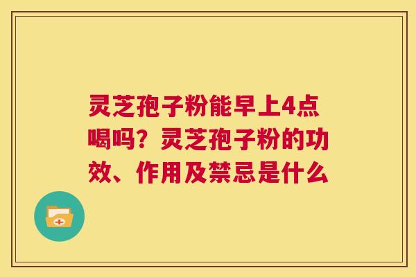 灵芝孢子粉能早上4点喝吗？灵芝孢子粉的功效、作用及禁忌是什么  第1张