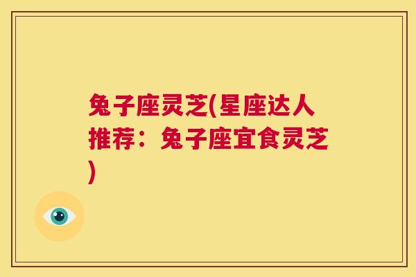 兔子座灵芝(星座达人推荐:兔子座宜食灵芝) 第1张 兔子座灵芝(星座达人推荐:兔子座宜食灵芝) 第1张