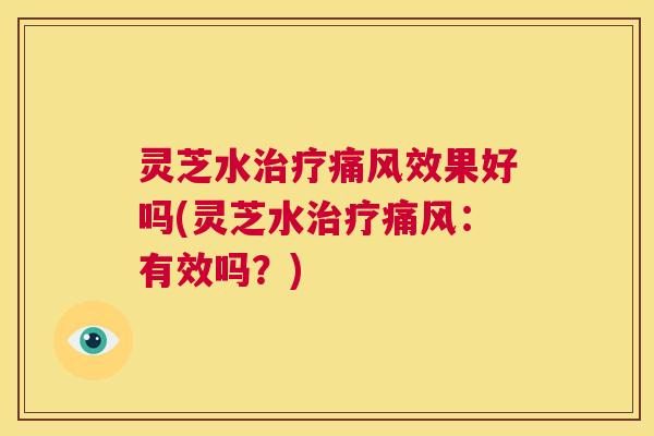 灵芝水治疗痛风效果好吗(灵芝水治疗痛风:有效吗?) 第1张 灵芝水治疗痛风效果好吗(灵芝水治疗痛风:有效吗?) 第1张