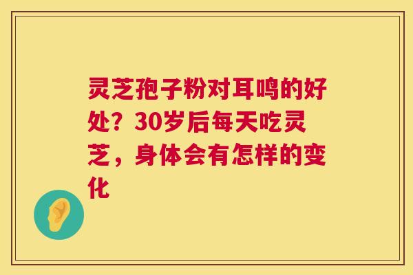 灵芝孢子粉对耳鸣的好处？30岁后每天吃灵芝，身体会有怎样的变化  第1张