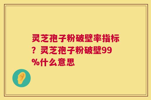 灵芝孢子粉破壁率指标？灵芝孢子粉破壁99%什么意思  第1张
