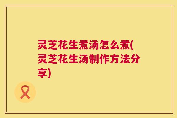灵芝花生煮汤怎么煮(灵芝花生汤制作方法分享) 第1张 灵芝花生煮汤怎么煮(灵芝花生汤制作方法分享) 第1张