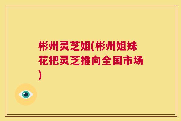 彬州灵芝姐(彬州姐妹花把灵芝推向全国市场) 第1张 彬州灵芝姐(彬州姐妹花把灵芝推向全国市场) 第1张