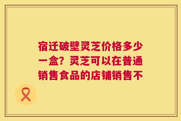 宿迁破壁灵芝价格多少一盒?灵芝可以在普通销售食品的店铺销售不 第1张 宿迁破壁灵芝价格多少一盒?灵芝可以在普通销售食品的店铺销售不 第1张
