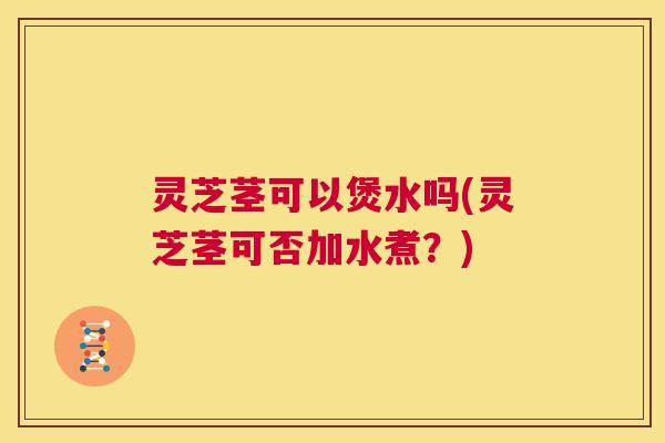 灵芝茎可以煲水吗(灵芝茎可否加水煮?) 第1张 灵芝茎可以煲水吗(灵芝茎可否加水煮?) 第1张