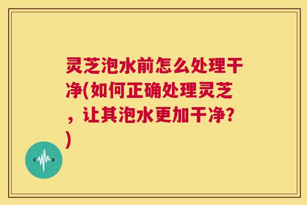 灵芝泡水前怎么处理干净(如何正确处理灵芝,让其泡水更加干净?) 第1张 灵芝泡水前怎么处理干净(如何正确处理灵芝,让其泡水更加干净?) 第1张
