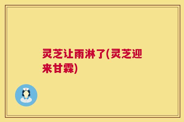 灵芝让雨淋了(灵芝迎来甘霖)  第1张