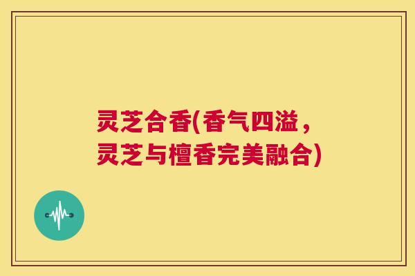 灵芝合香(香气四溢,灵芝与檀香完美融合) 第1张 灵芝合香(香气四溢,灵芝与檀香完美融合) 第1张