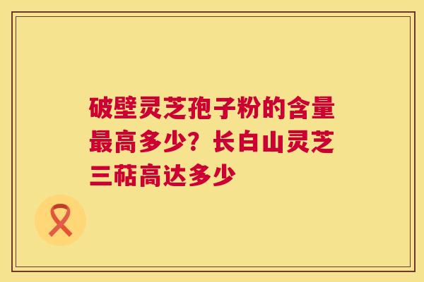 破壁灵芝孢子粉的含量最高多少？长白山灵芝三萜高达多少  第1张