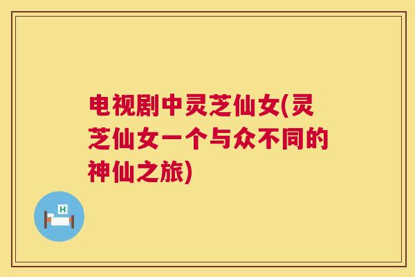电视剧中灵芝仙女(灵芝仙女一个与众不同的神仙之旅) 第1张 电视剧中灵芝仙女(灵芝仙女一个与众不同的神仙之旅) 第1张