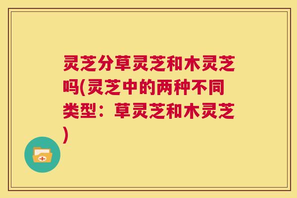 灵芝分草灵芝和木灵芝吗(灵芝中的两种不同类型:草灵芝和木灵芝) 第1张 灵芝分草灵芝和木灵芝吗(灵芝中的两种不同类型:草灵芝和木灵芝) 第1张