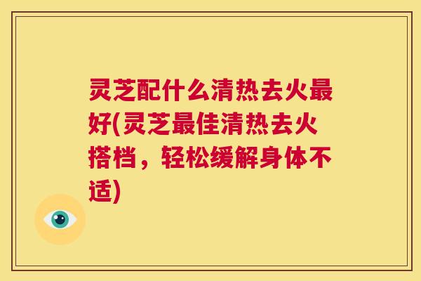 灵芝配什么清热去火最好(灵芝最佳清热去火搭档,轻松缓解身体不适) 第1张 灵芝配什么清热去火最好(灵芝最佳清热去火搭档,轻松缓解身体不适) 第1张