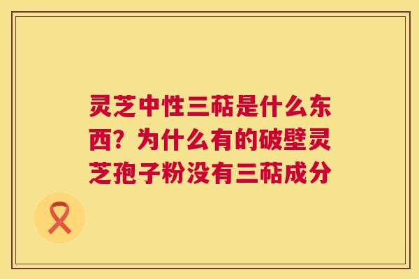 灵芝中性三萜是什么东西?为什么有的破壁灵芝孢子粉没有三萜成分 第1张 灵芝中性三萜是什么东西?为什么有的破壁灵芝孢子粉没有三萜成分 第1张