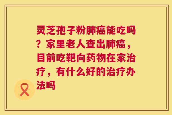 灵芝孢子粉肺癌能吃吗?家里老人查出肺癌,目前吃靶向药物在家治疗,有什么好的治疗办法吗 第1张 灵芝孢子粉肺癌能吃吗?家里老人查出肺癌,目前吃靶向药物在家治疗,有什么好的治疗办法吗 第1张