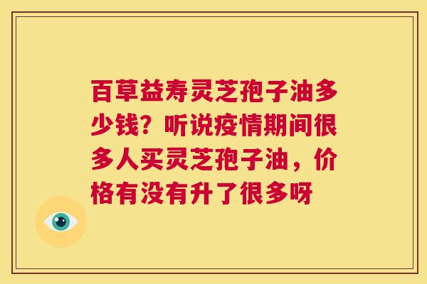 百草益寿灵芝孢子油多少钱？听说疫情期间很多人买灵芝孢子油，价格有没有升了很多呀  第1张