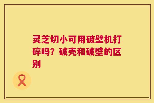 灵芝切小可用破壁机打碎吗？破壳和破壁的区别  第1张