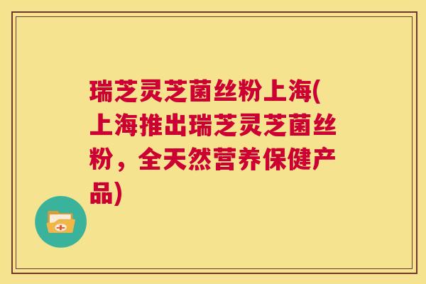 瑞芝灵芝菌丝粉上海(上海推出瑞芝灵芝菌丝粉，全天然营养保健产品)  第1张