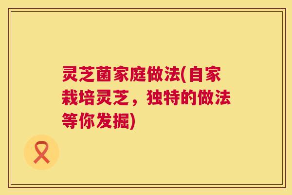 灵芝菌家庭做法(自家栽培灵芝,独特的做法等你发掘) 第1张 灵芝菌家庭做法(自家栽培灵芝,独特的做法等你发掘) 第1张