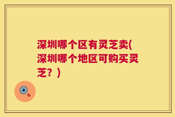 深圳哪个区有灵芝卖(深圳哪个地区可购买灵芝？)  第1张