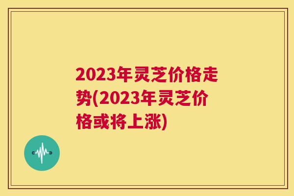 2023年灵芝价格走势(2023年灵芝价格或将上涨)  第1张